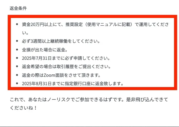 返金条件 資金20万円以上にて、推奨設定（使用マニュアルに記載）で運用してください。 必ず3週間以上継続稼働をしてください。 全損が出た場合に返金。 2025年7月31日までに必ず申請してください。 返金希望の場合は取引履歴をご提出ください。