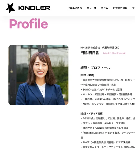 KINDLER株式会社代表取締役CEO門脇明日香のプロフィール。東京大学大学院学際情報学府でAI・ロボットを研究、学生時の研究で特許取得・売却、SONY入社後プロダクトチームで活躍、ハッカソン25回出場20回受賞と書かれている